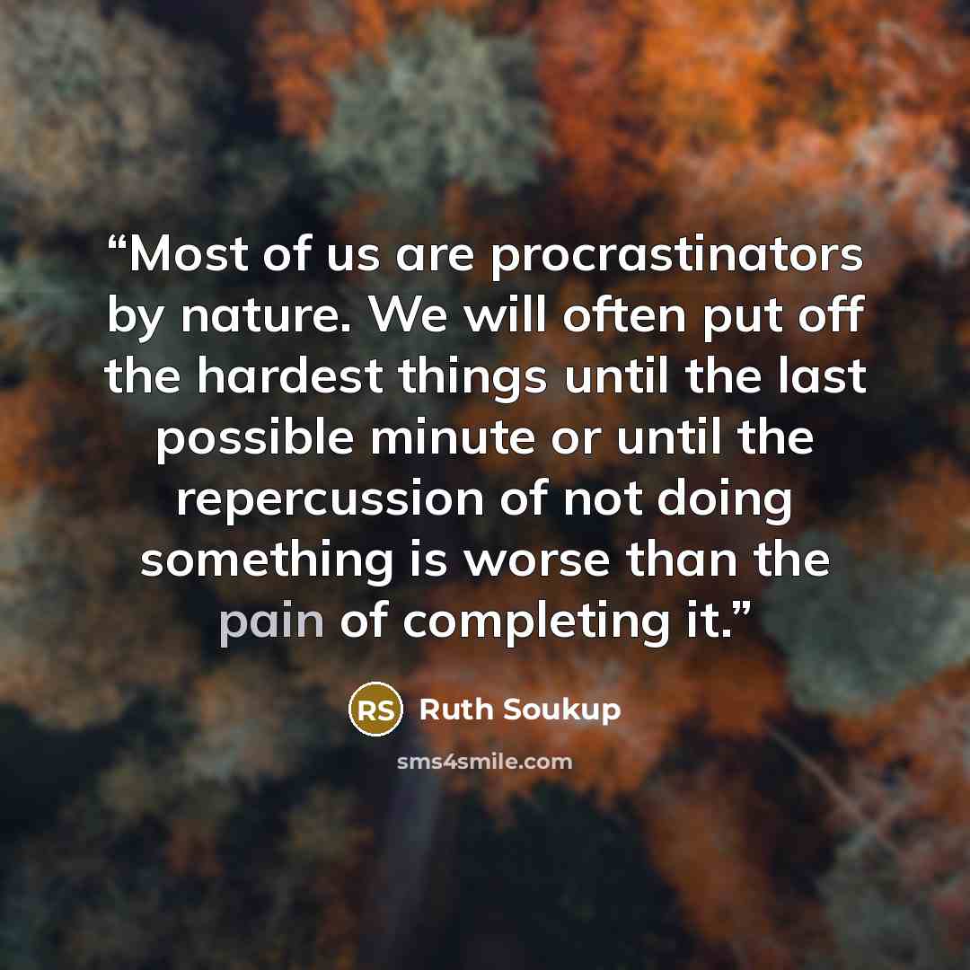 “Most of us are procrastinators by nature. We will often put off the hardest things until the last possible minute or until the repercussion of not doing something is worse than the pain of completing it.” quote by Ruth Soukup