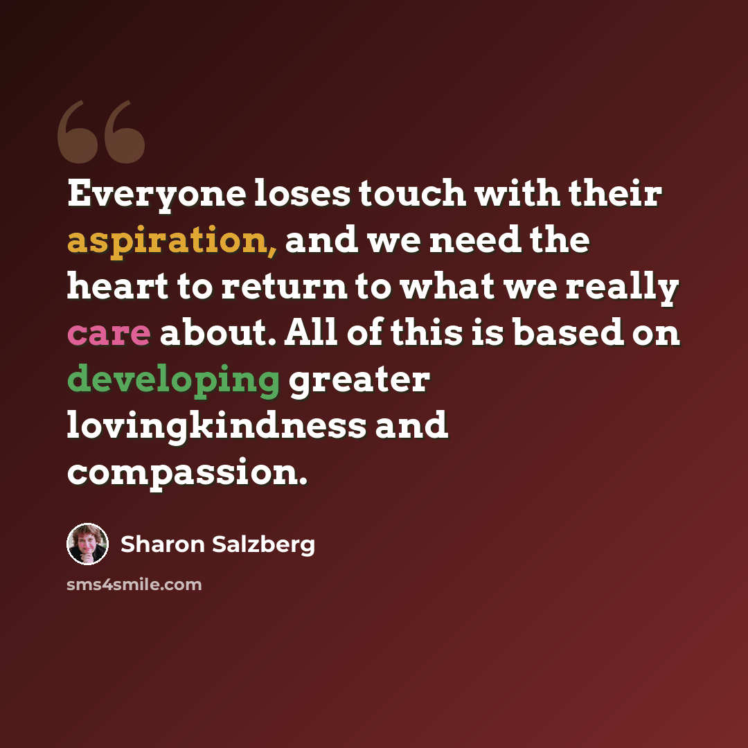 “Everyone loses touch with their aspiration, and we need the heart to return to what we really care about. All of this is based on developing greater lovingkindness and compassion.” quote by Sharon Salzberg