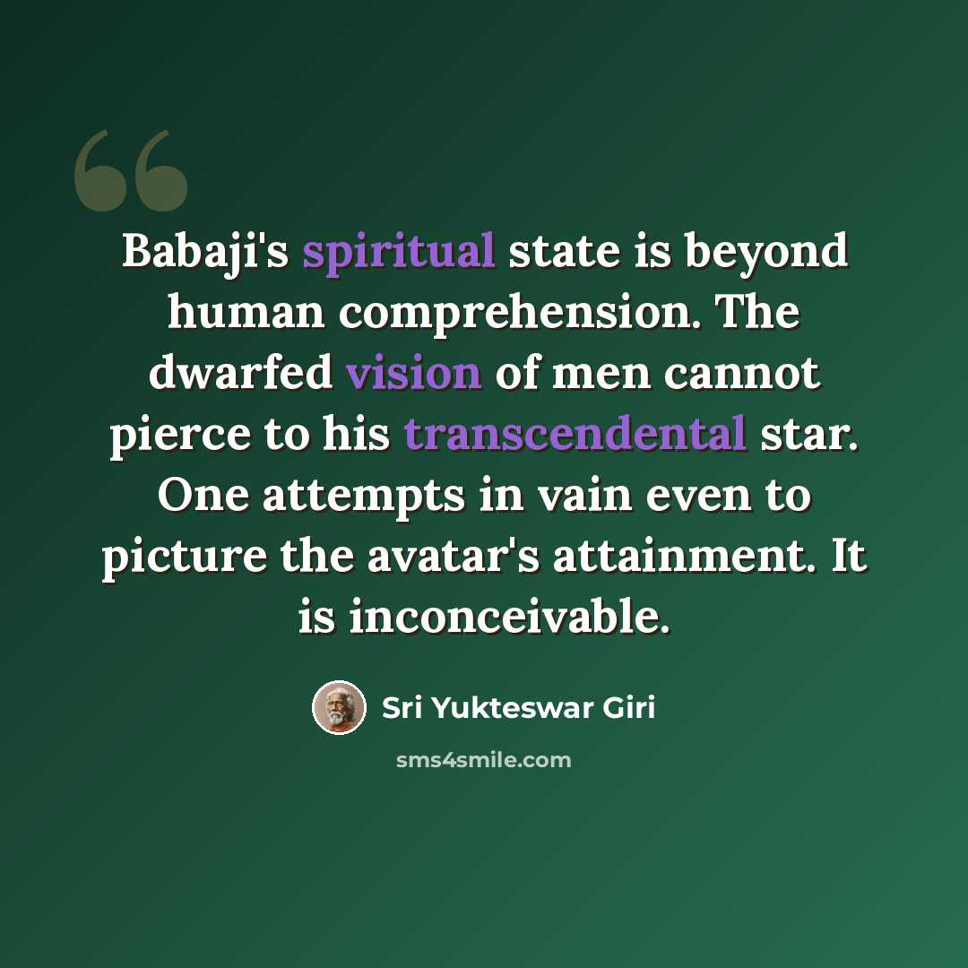 “Babaji's spiritual state is beyond human comprehension. The dwarfed vision of men cannot pierce to his transcendental star. One attempts in vain even to picture the avatar's attainment. It is inconceivable.” quote by Sri Yukteswar Giri