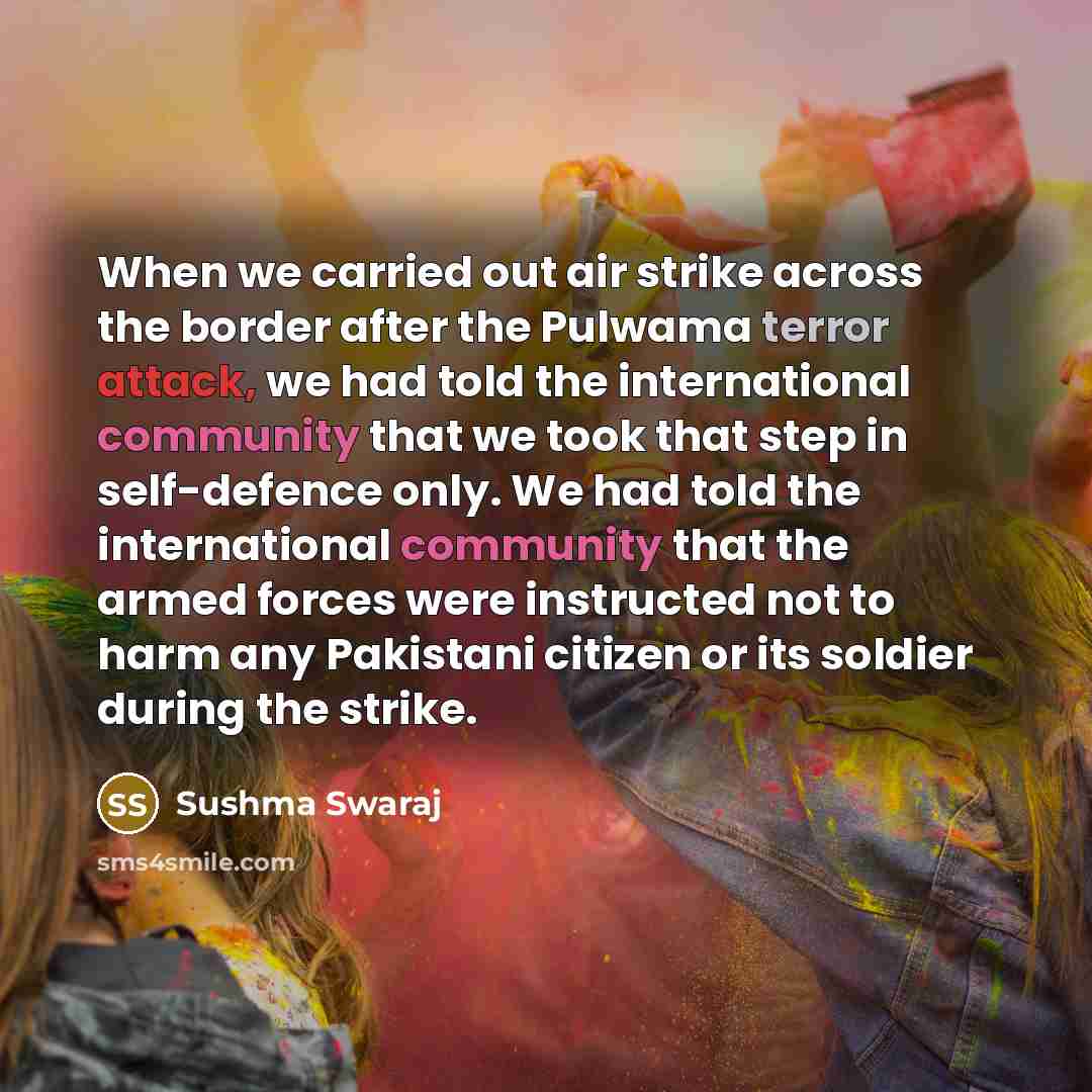 “When we carried out air strike across the border after the Pulwama terror attack, we had told the international community that we took that step in self-defence only. We had told the international community that the armed forces were instructed not to harm any Pakistani citizen or its soldier…” quote by Sushma Swaraj