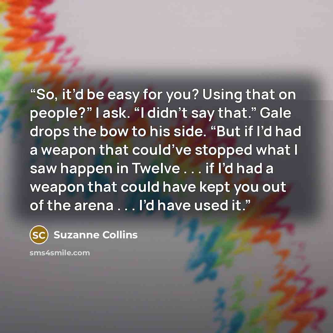 “So, it’d be easy for you? Using that on people?” I ask. “I didn’t say that.” Gale drops the bow to his side. “But if I’d had a weapon that could’ve stopped what I saw happen in Twelve . . . if I’d had a weapon that could have kept you out of the arena . . . I’d have used it.” quote by Suzanne Collins