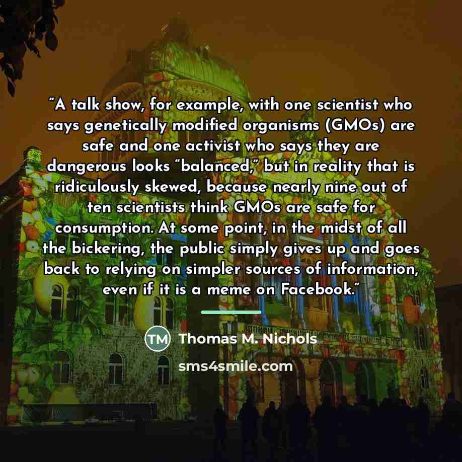 “A talk show, for example, with one scientist who says genetically modified organisms (GMOs) are safe and one activist who says they are dangerous looks “balanced,” but in reality that is ridiculously skewed, because nearly nine out of ten scientists think GMOs are safe for consumption. At some…” quote by Thomas M. Nichols