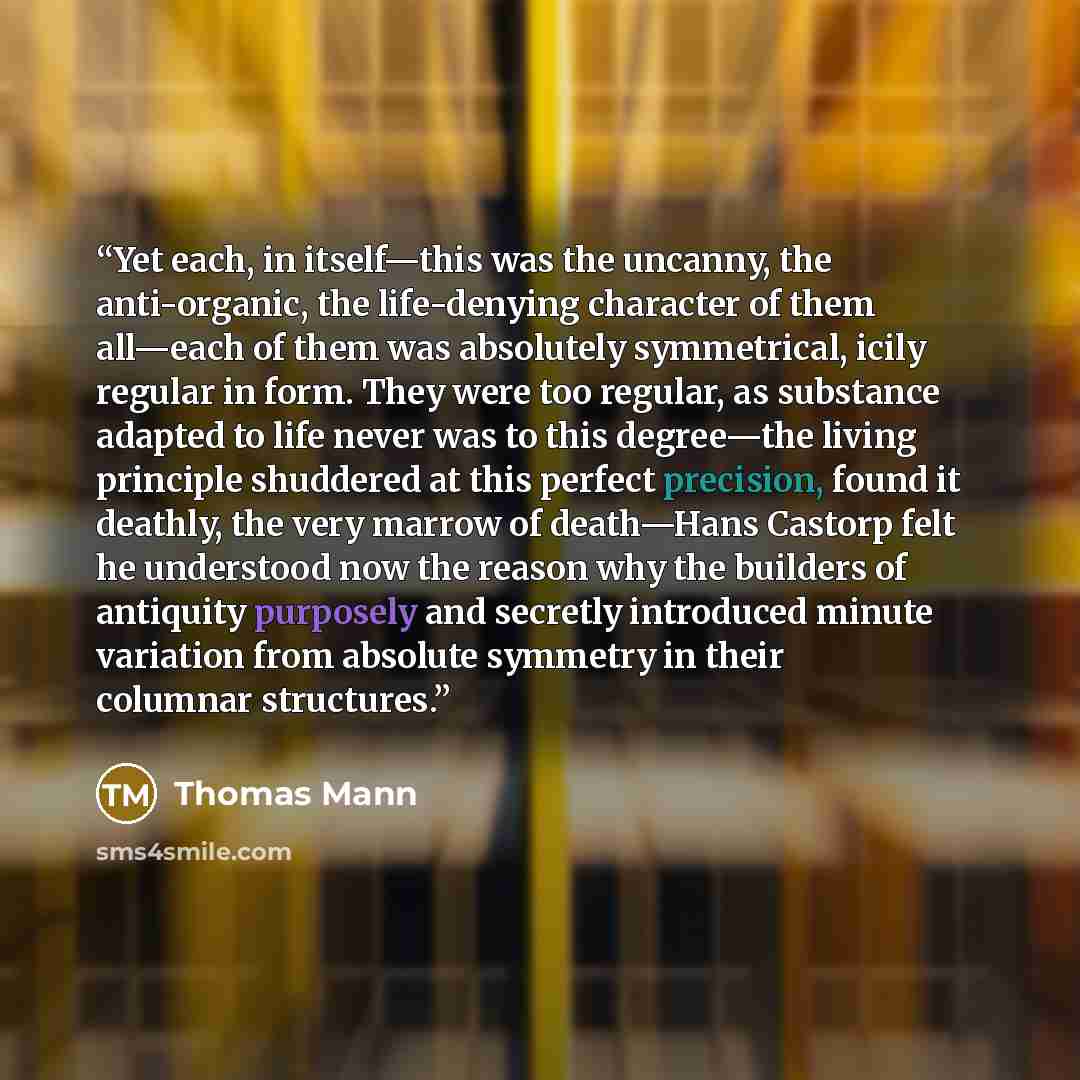 “Yet each, in itself—this was the uncanny, the anti-organic, the life-denying character of them all—each of them was absolutely symmetrical, icily regular in form. They were too regular, as substance adapted to life never was to this degree—the living principle shuddered at this perfect precision…” quote by Thomas Mann