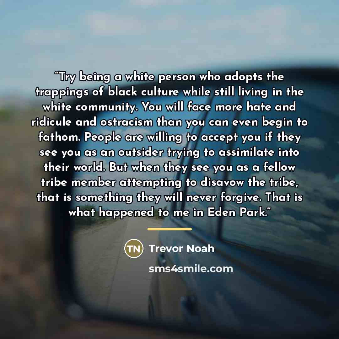 “Try being a white person who adopts the trappings of black culture while still living in the white community. You will face more hate and ridicule and ostracism than you can even begin to fathom. People are willing to accept you if they see you as an outsider trying to assimilate into their world…” quote by Trevor Noah