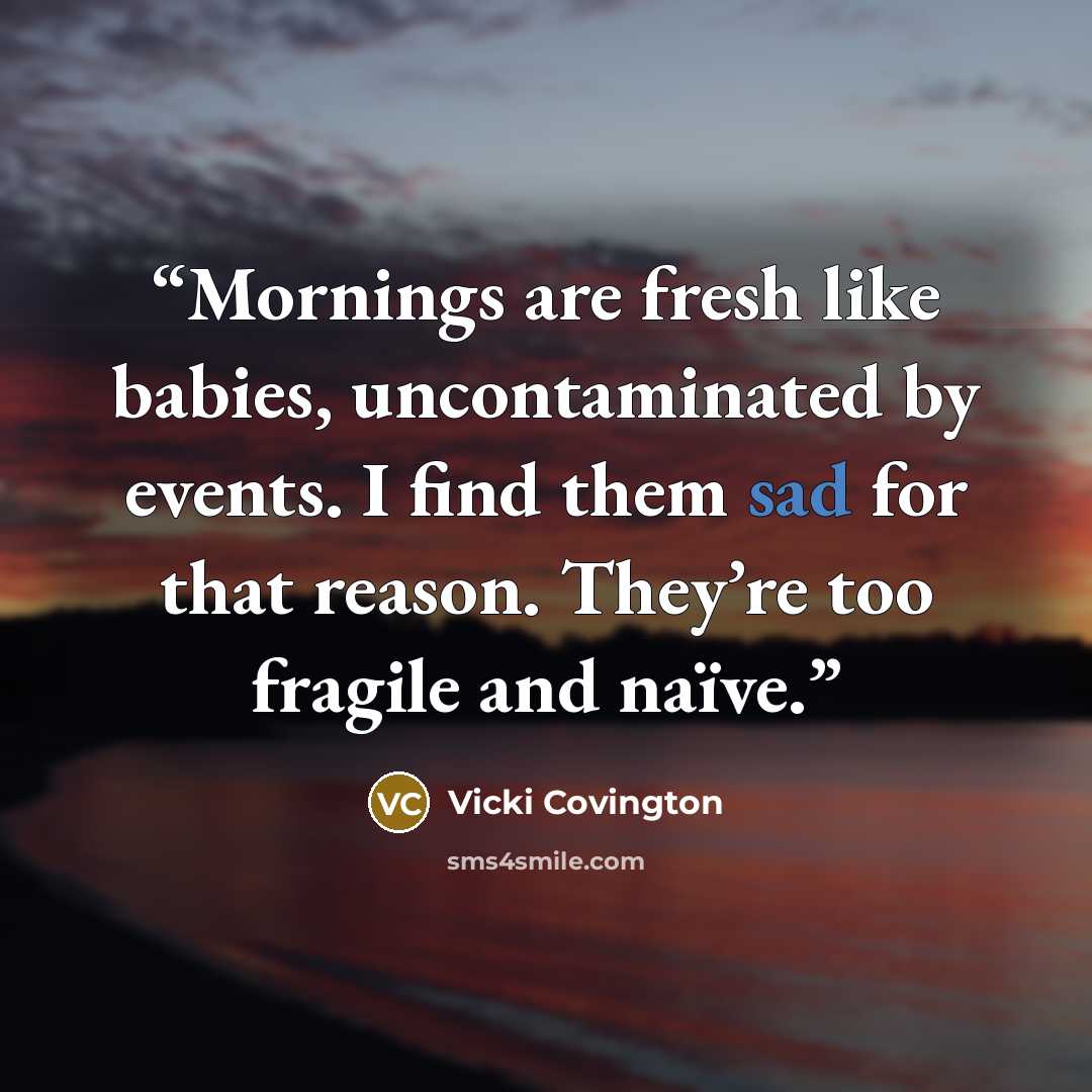 “Mornings are fresh like babies, uncontaminated by events. I find them sad for that reason. They’re too fragile and naïve.” quote by Vicki Covington