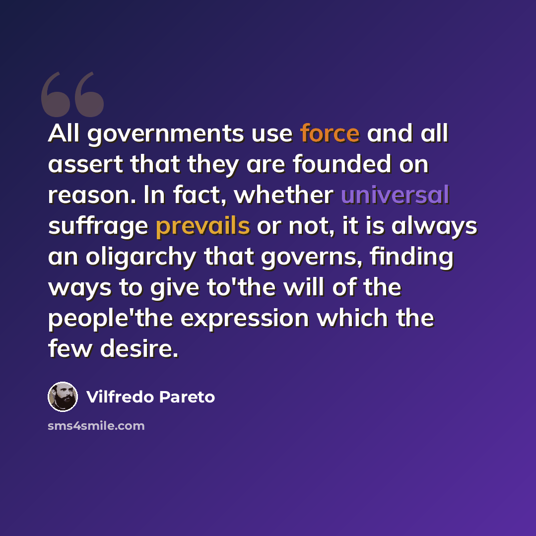 “All governments use force and all assert that they are founded on reason. In fact, whether universal suffrage prevails or not, it is always an oligarchy that governs, finding ways to give to'the will of the people'the expression which the few desire.” quote by Vilfredo Pareto