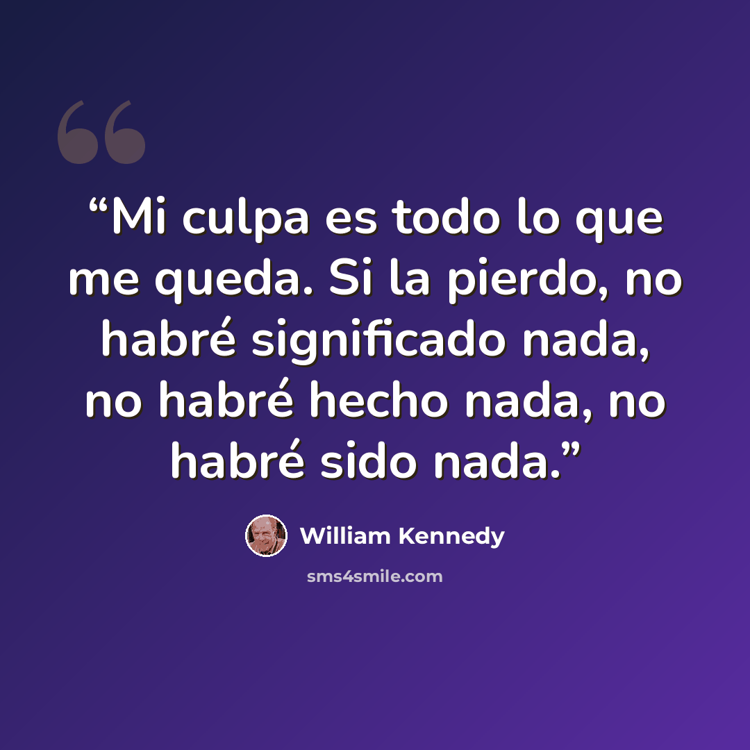 “Mi culpa es todo lo que me queda. Si la pierdo, no habré significado nada, no habré hecho nada, no habré sido nada.” quote by William Kennedy