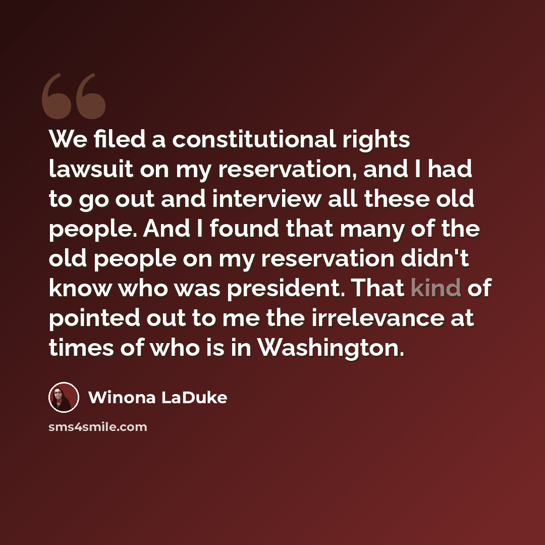 “We filed a constitutional rights lawsuit on my reservation, and I had to go out and interview all these old people. And I found that many of the old people on my reservation didn't know who was president. That kind of pointed out to me the irrelevance at times of who is in Washington.” quote by Winona LaDuke