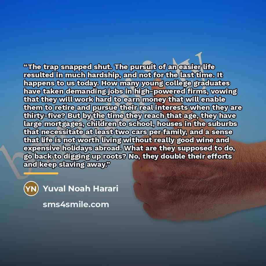 “The trap snapped shut. The pursuit of an easier life resulted in much hardship, and not for the last time. It happens to us today. How many young college graduates have taken demanding jobs in high-powered firms, vowing that they will work hard to earn money that will enable them to retire and…” quote by Yuval Noah Harari