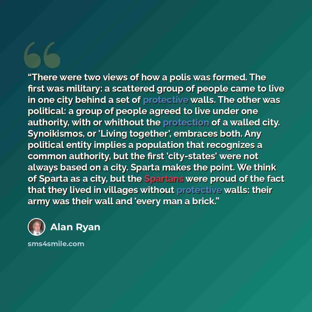“There were two views of how a polis was formed. The first was military: a scattered group of people came to live in one city behind a set of protective walls. The other was political: a group of people agreed to live under one authority, with or whithout the protection of a walled city…” quote by Alan Ryan