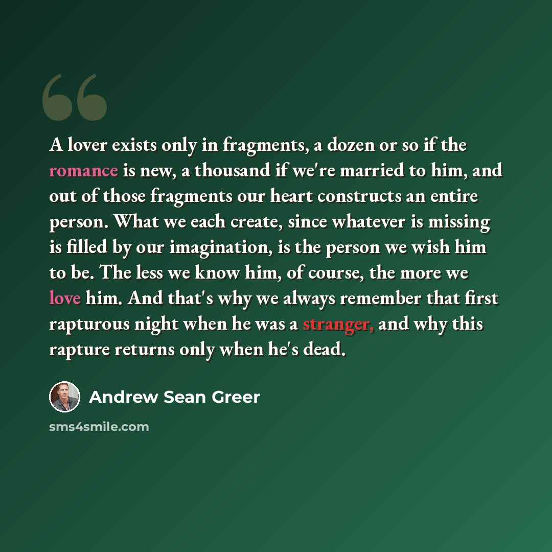 “A lover exists only in fragments, a dozen or so if the romance is new, a thousand if we're married to him, and out of those fragments our heart constructs an entire person. What we each create, since whatever is missing is filled by our imagination, is the person we wish him to be. The less we…” quote by Andrew Sean Greer