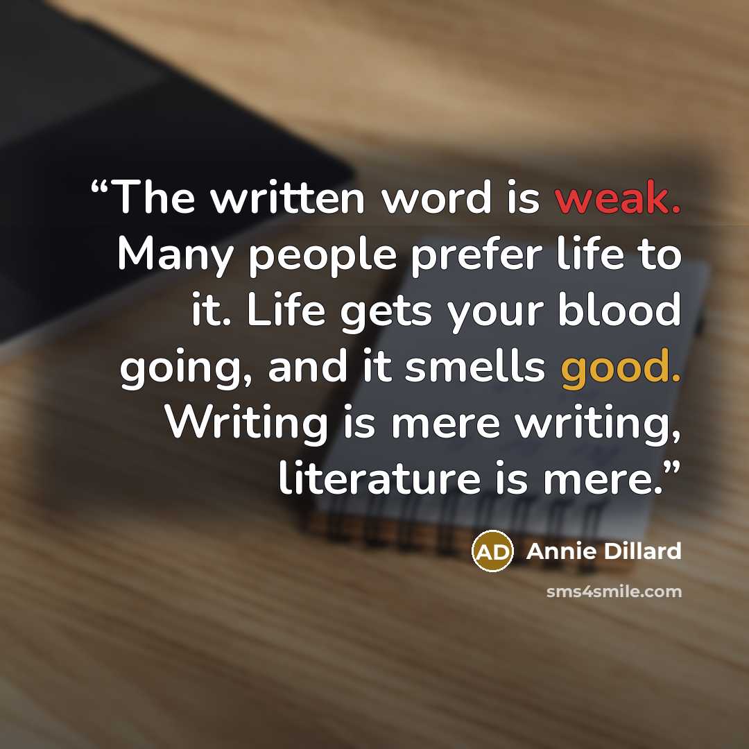 “The written word is weak. Many people prefer life to it. Life gets your blood going, and it smells good. Writing is mere writing, literature is mere.” quote by Annie Dillard