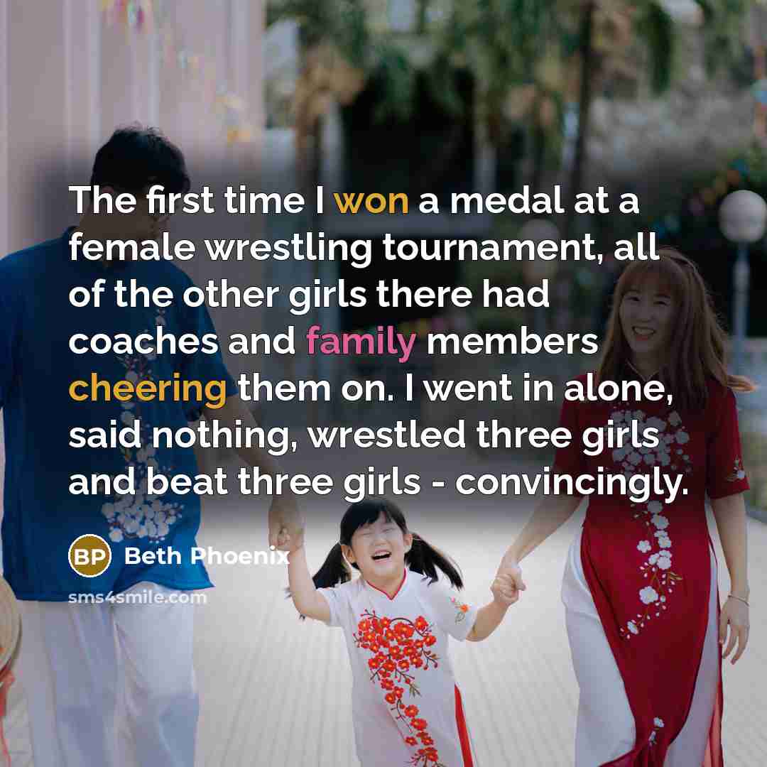 “The first time I won a medal at a female wrestling tournament, all of the other girls there had coaches and family members cheering them on. I went in alone, said nothing, wrestled three girls and beat three girls - convincingly.” quote by Beth Phoenix