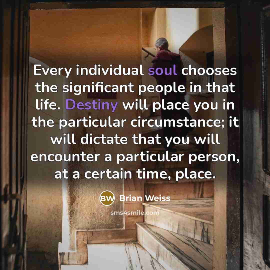 “Every individual soul chooses the significant people in that life. Destiny will place you in the particular circumstance; it will dictate that you will encounter a particular person, at a certain time, place.” quote by Brian Weiss