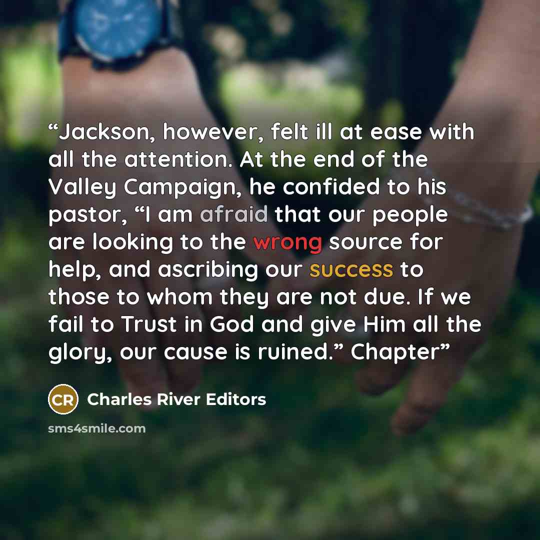 “Jackson, however, felt ill at ease with all the attention. At the end of the Valley Campaign, he confided to his pastor, “I am afraid that our people are looking to the wrong source for help, and ascribing our success to those to whom they are not due. If we fail to Trust in God and give Him all…” quote by Charles River Editors