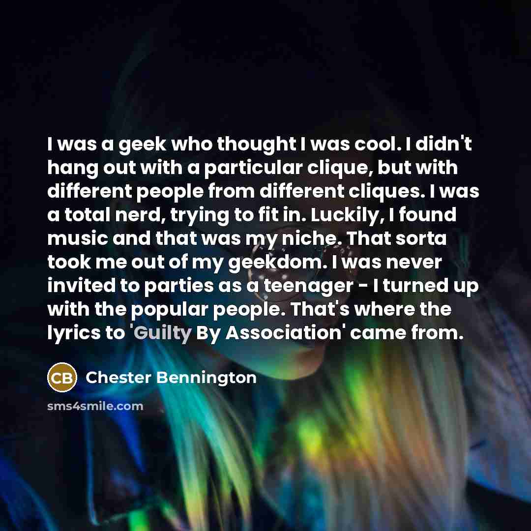 “I was a geek who thought I was cool. I didn't hang out with a particular clique, but with different people from different cliques. I was a total nerd, trying to fit in. Luckily, I found music and that was my niche. That sorta took me out of my geekdom. I was never invited to parties as a teenager…” quote by Chester Bennington