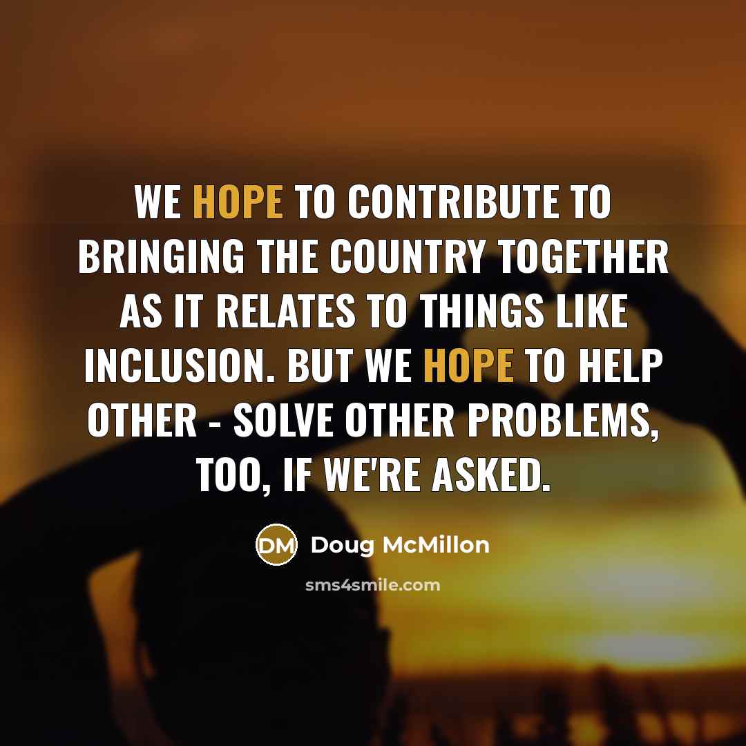 “We hope to contribute to bringing the country together as it relates to things like inclusion. But we hope to help other - solve other problems, too, if we're asked.” quote by Doug McMillon