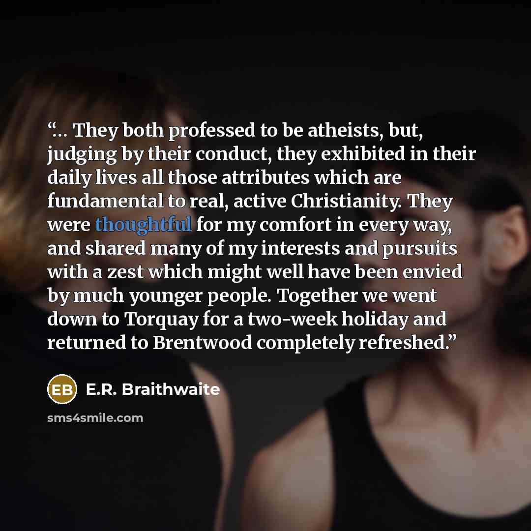 “… They both professed to be atheists, but, judging by their conduct, they exhibited in their daily lives all those attributes which are fundamental to real, active Christianity. They were thoughtful for my comfort in every way, and shared many of my interests and pursuits with a zest which might…” quote by E.R. Braithwaite
