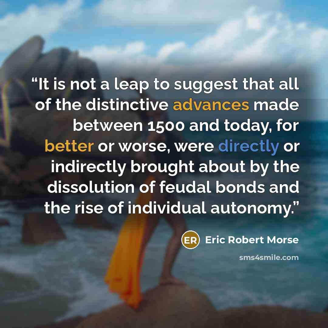 “It is not a leap to suggest that all of the distinctive advances made between 1500 and today, for better or worse, were directly or indirectly brought about by the dissolution of feudal bonds and the rise of individual autonomy.” quote by Eric Robert Morse