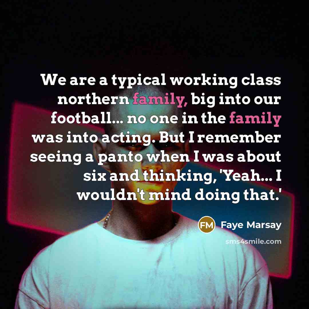 “We are a typical working class northern family, big into our football... no one in the family was into acting. But I remember seeing a panto when I was about six and thinking, 'Yeah... I wouldn't mind doing that.'” quote by Faye Marsay