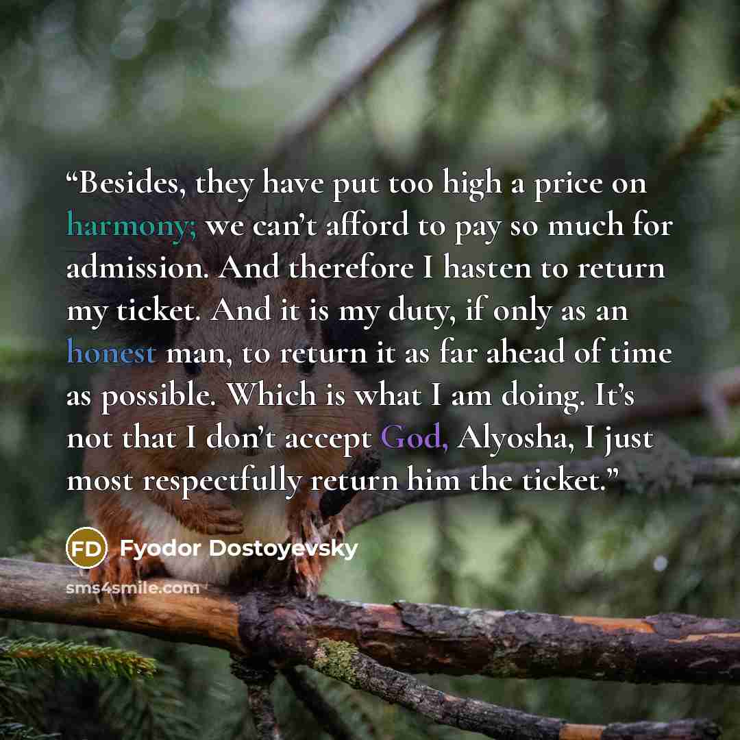 “Besides, they have put too high a price on harmony; we can’t afford to pay so much for admission. And therefore I hasten to return my ticket. And it is my duty, if only as an honest man, to return it as far ahead of time as possible. Which is what I am doing. It’s not that I don’t accept God…” quote by Fyodor Dostoyevsky