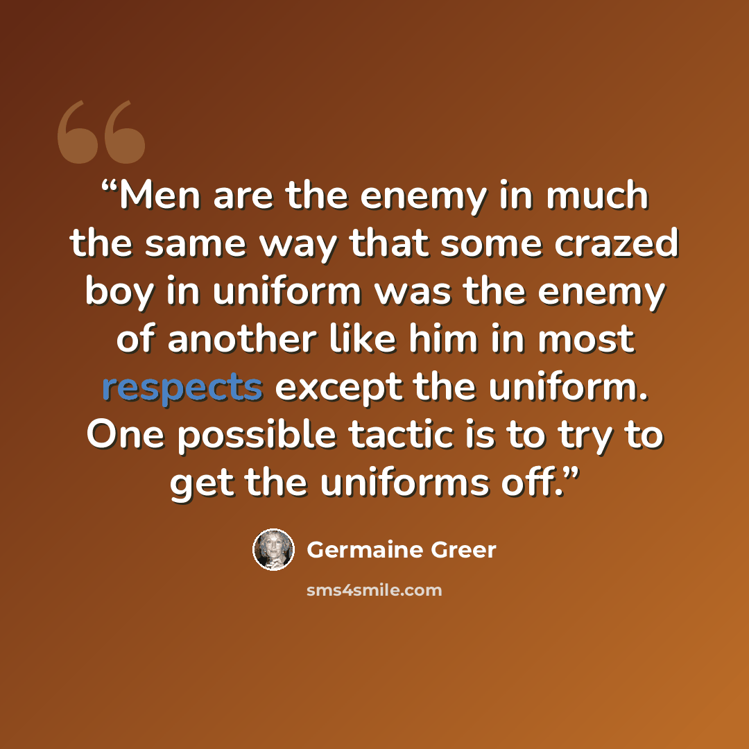 “Men are the enemy in much the same way that some crazed boy in uniform was the enemy of another like him in most respects except the uniform. One possible tactic is to try to get the uniforms off.” quote by Germaine Greer