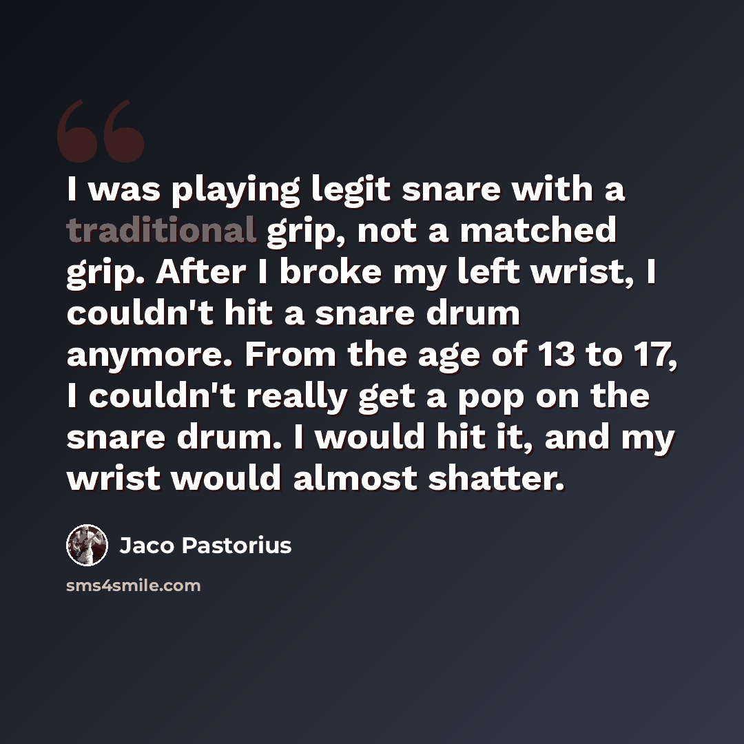 “I was playing legit snare with a traditional grip, not a matched grip. After I broke my left wrist, I couldn't hit a snare drum anymore. From the age of 13 to 17, I couldn't really get a pop on the snare drum. I would hit it, and my wrist would almost shatter.” quote by Jaco Pastorius