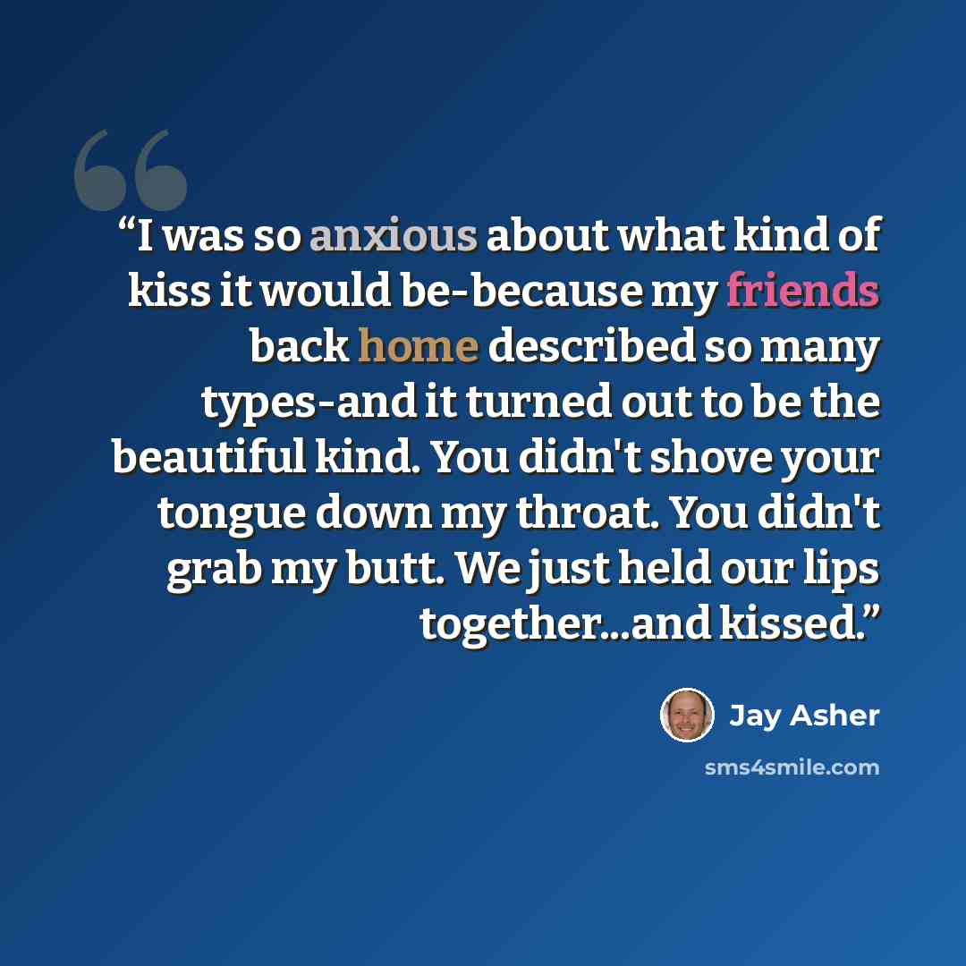 “I was so anxious about what kind of kiss it would be-because my friends back home described so many types-and it turned out to be the beautiful kind. You didn't shove your tongue down my throat. You didn't grab my butt. We just held our lips together...and kissed.” quote by Jay Asher