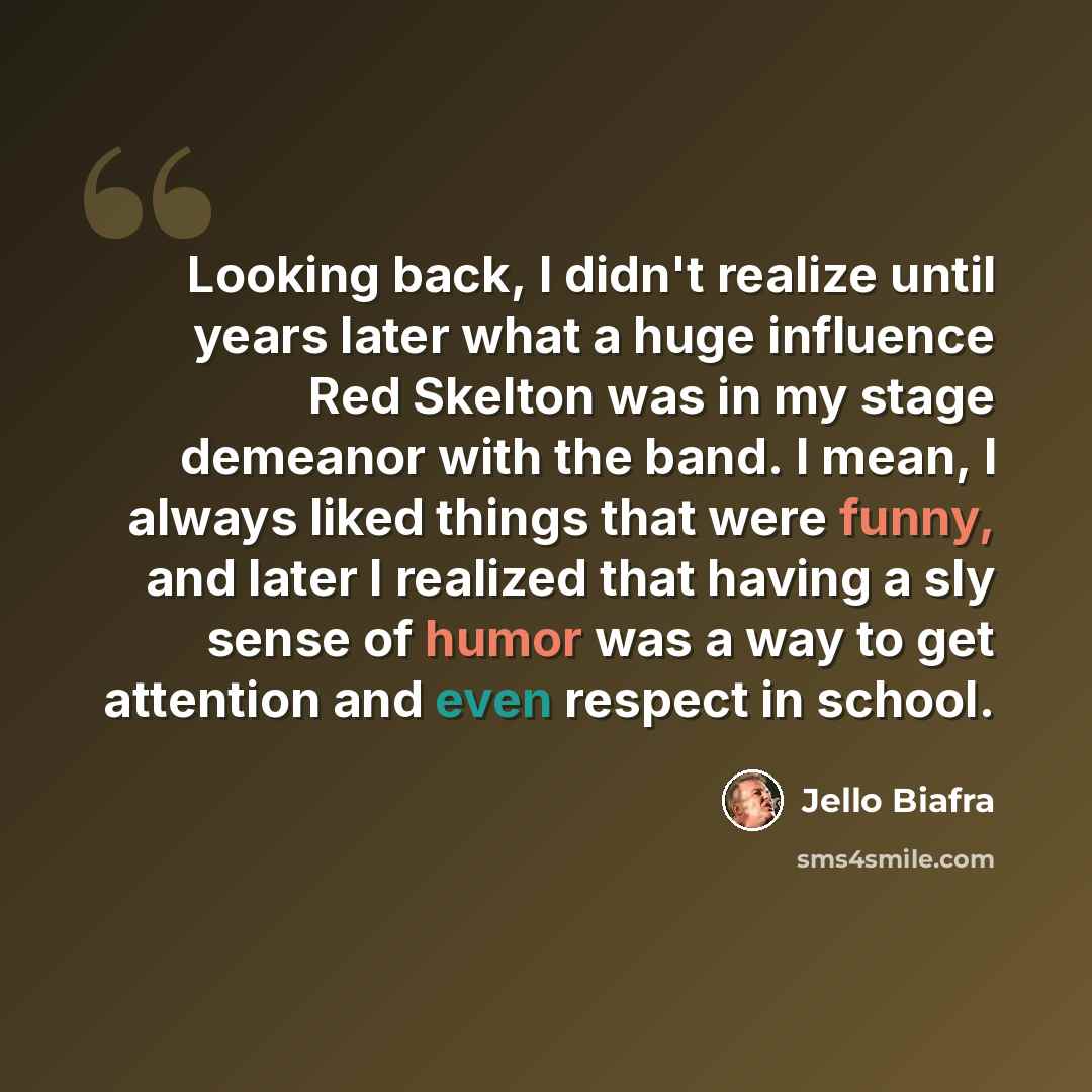 “Looking back, I didn't realize until years later what a huge influence Red Skelton was in my stage demeanor with the band. I mean, I always liked things that were funny, and later I realized that having a sly sense of humor was a way to get attention and even respect in school.” quote by Jello Biafra