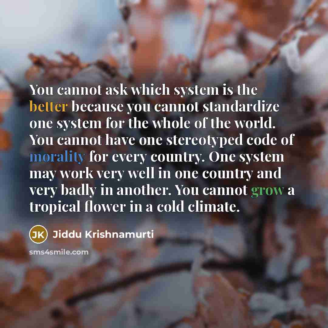 “You cannot ask which system is the better because you cannot standardize one system for the whole of the world. You cannot have one stereotyped code of morality for every country. One system may work very well in one country and very badly in another. You cannot grow a tropical flower in a cold…” quote by Jiddu Krishnamurti