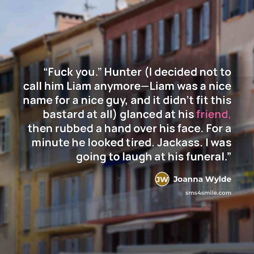 “Fuck you.” Hunter (I decided not to call him Liam anymore—Liam was a nice name for a nice guy, and it didn’t fit this bastard at all) glanced at his friend, then rubbed a hand over his face. For a minute he looked tired. Jackass. I was going to laugh at his funeral.” quote by Joanna Wylde