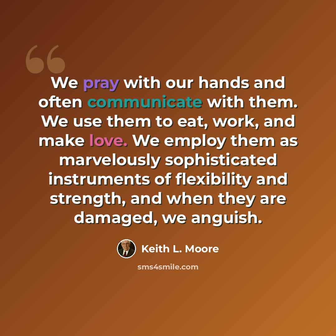 “We pray with our hands and often communicate with them. We use them to eat, work, and make love. We employ them as marvelously sophisticated instruments of flexibility and strength, and when they are damaged, we anguish.” quote by Keith L. Moore