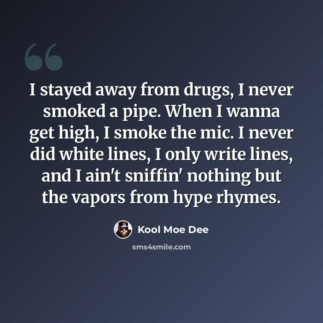 “I stayed away from drugs, I never smoked a pipe. When I wanna get high, I smoke the mic. I never did white lines, I only write lines, and I ain't sniffin' nothing but the vapors from hype rhymes.” quote by Kool Moe Dee