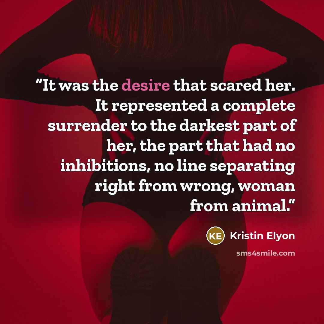 “It was the desire that scared her. It represented a complete surrender to the darkest part of her, the part that had no inhibitions, no line separating right from wrong, woman from animal.” quote by Kristin Elyon
