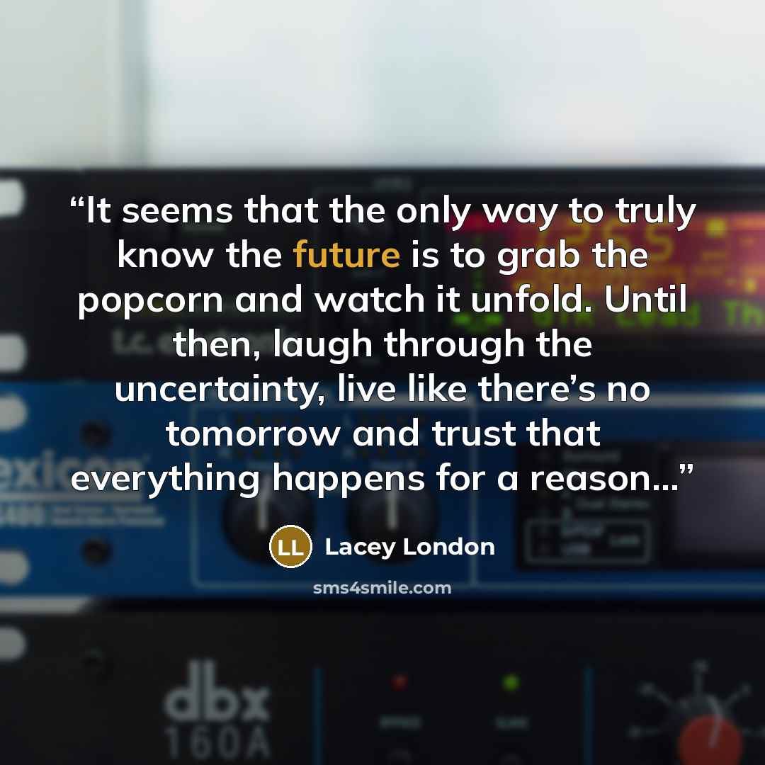 “It seems that the only way to truly know the future is to grab the popcorn and watch it unfold. Until then, laugh through the uncertainty, live like there’s no tomorrow and trust that everything happens for a reason…” quote by Lacey London
