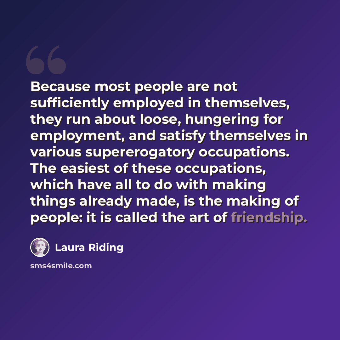 “Because most people are not sufficiently employed in themselves, they run about loose, hungering for employment, and satisfy themselves in various supererogatory occupations. The easiest of these occupations, which have all to do with making things already made, is the making of people: it is…” quote by Laura Riding