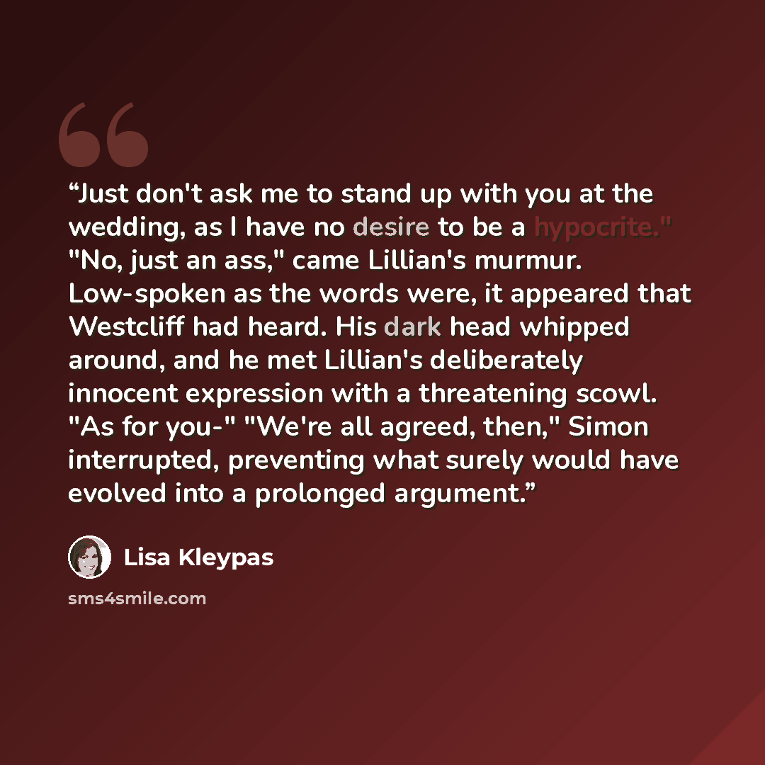 “Just don't ask me to stand up with you at the wedding, as I have no desire to be a hypocrite." "No, just an ass," came Lillian's murmur. Low-spoken as the words were, it appeared that Westcliff had heard. His dark head whipped around, and he met Lillian's deliberately innocent expression with a…” quote by Lisa Kleypas