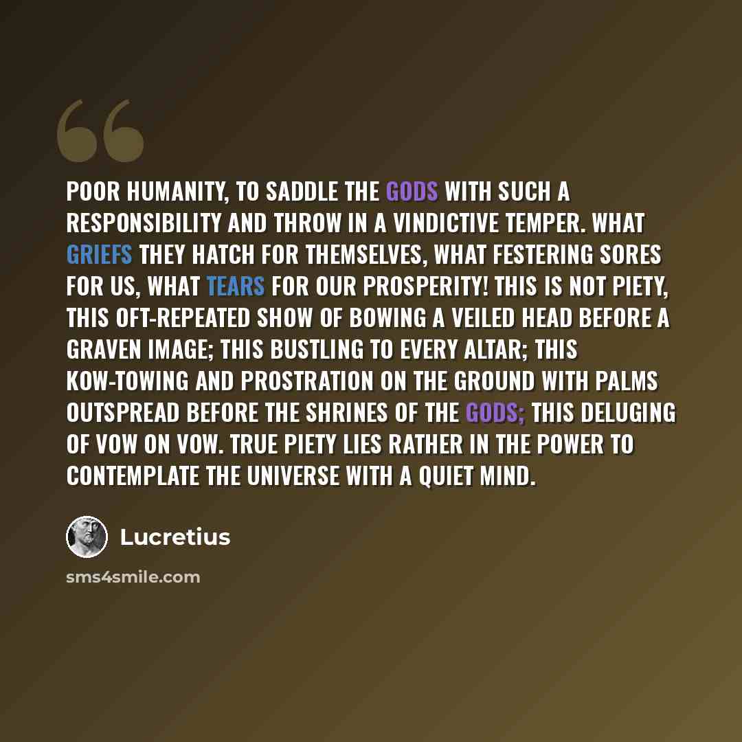 “Poor humanity, to saddle the gods with such a responsibility and throw in a vindictive temper. What griefs they hatch for themselves, what festering sores for us, what tears for our prosperity! This is not piety, this oft-repeated show of bowing a veiled head before a graven image; this bustling…” quote by Lucretius