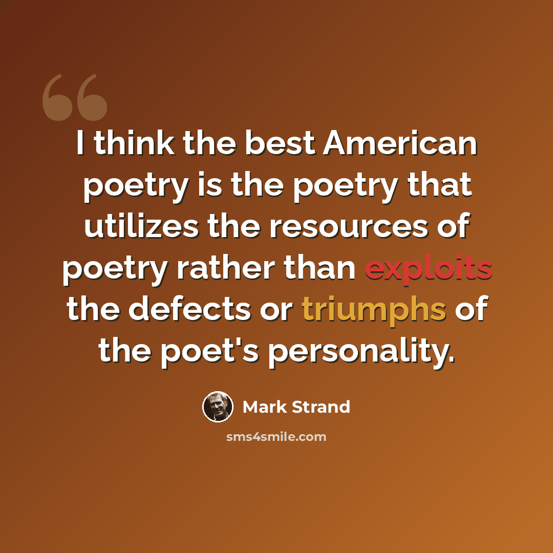“I think the best American poetry is the poetry that utilizes the resources of poetry rather than exploits the defects or triumphs of the poet's personality.” quote by Mark Strand