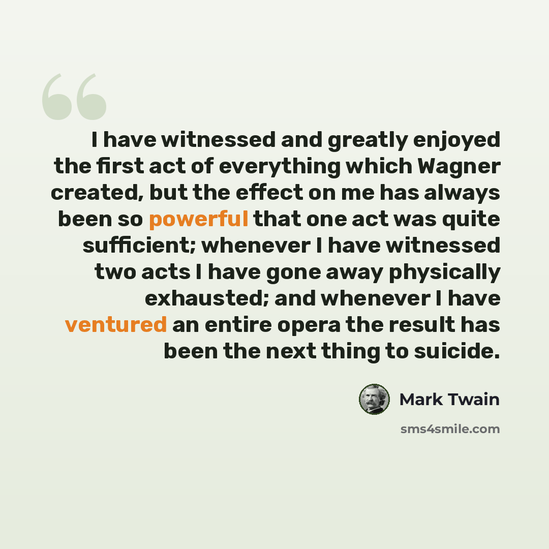 “I have witnessed and greatly enjoyed the first act of everything which Wagner created, but the effect on me has always been so powerful that one act was quite sufficient; whenever I have witnessed two acts I have gone away physically exhausted; and whenever I have ventured an entire opera the…” quote by Mark Twain