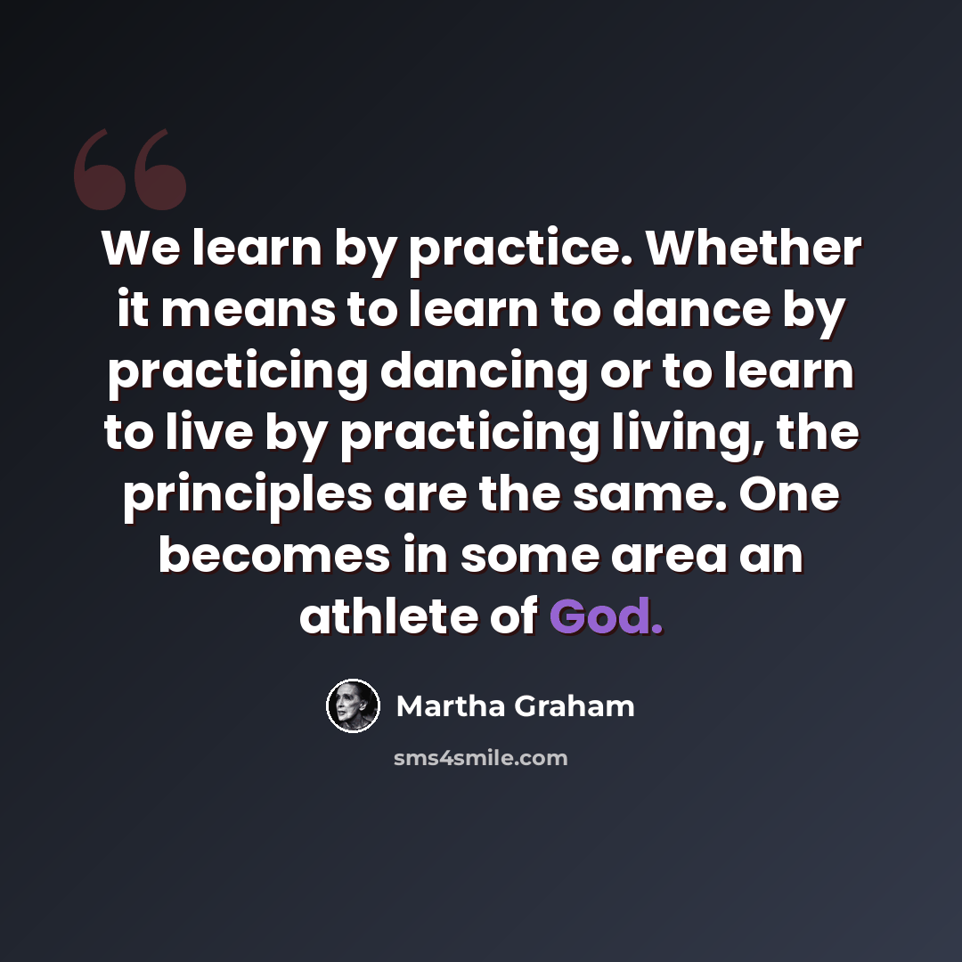 “We learn by practice. Whether it means to learn to dance by practicing dancing or to learn to live by practicing living, the principles are the same. One becomes in some area an athlete of God.” quote by Martha Graham