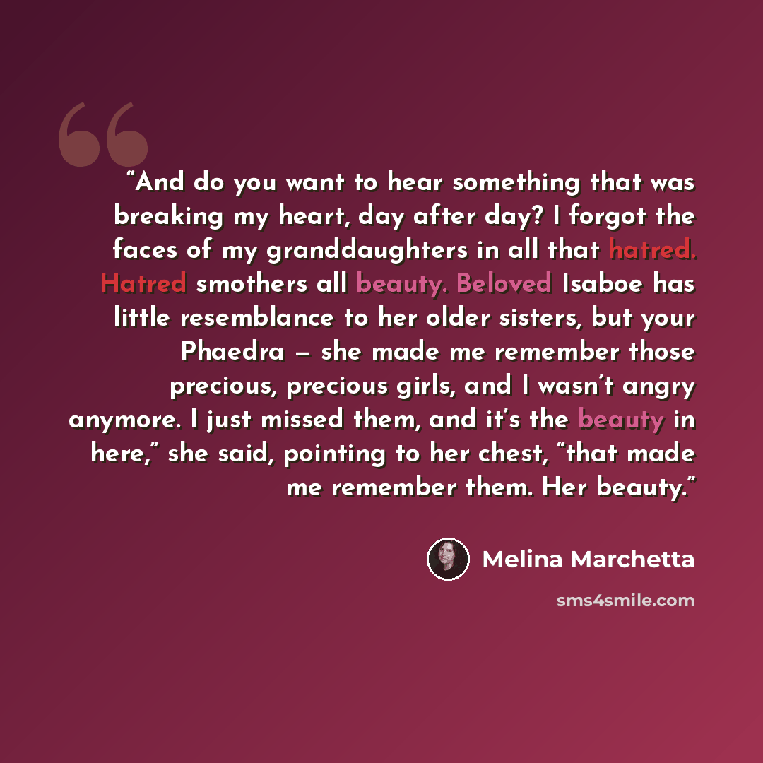“And do you want to hear something that was breaking my heart, day after day? I forgot the faces of my granddaughters in all that hatred. Hatred smothers all beauty. Beloved Isaboe has little resemblance to her older sisters, but your Phaedra — she made me remember those precious, precious girls…” quote by Melina Marchetta