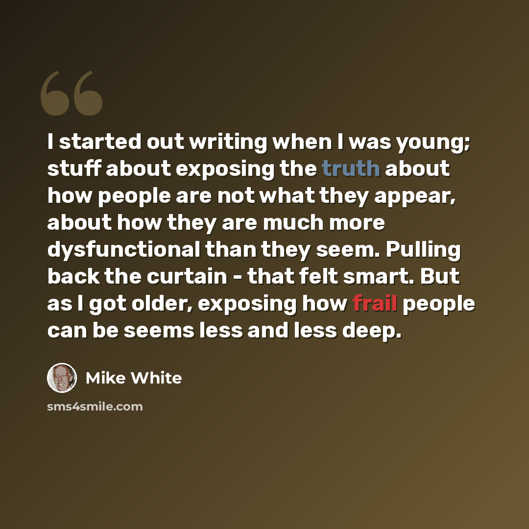“I started out writing when I was young; stuff about exposing the truth about how people are not what they appear, about how they are much more dysfunctional than they seem. Pulling back the curtain - that felt smart. But as I got older, exposing how frail people can be seems less and less deep.” quote by Mike White