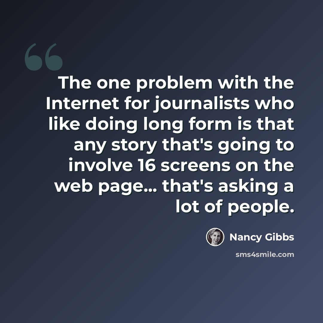 “The one problem with the Internet for journalists who like doing long form is that any story that's going to involve 16 screens on the web page... that's asking a lot of people.” quote by Nancy Gibbs