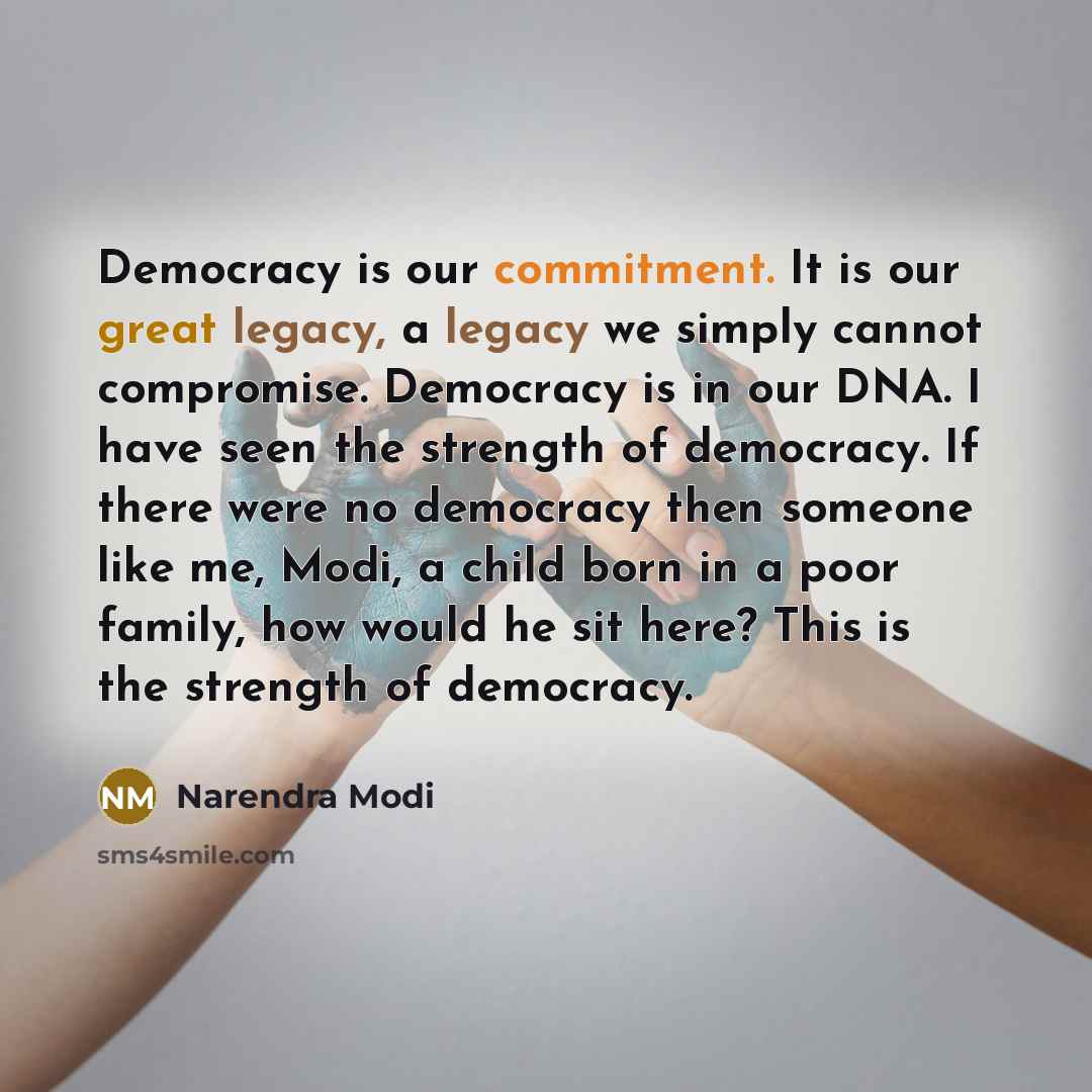 “Democracy is our commitment. It is our great legacy, a legacy we simply cannot compromise. Democracy is in our DNA. I have seen the strength of democracy. If there were no democracy then someone like me, Modi, a child born in a poor family, how would he sit here? This is the strength of democracy.” quote by Narendra Modi