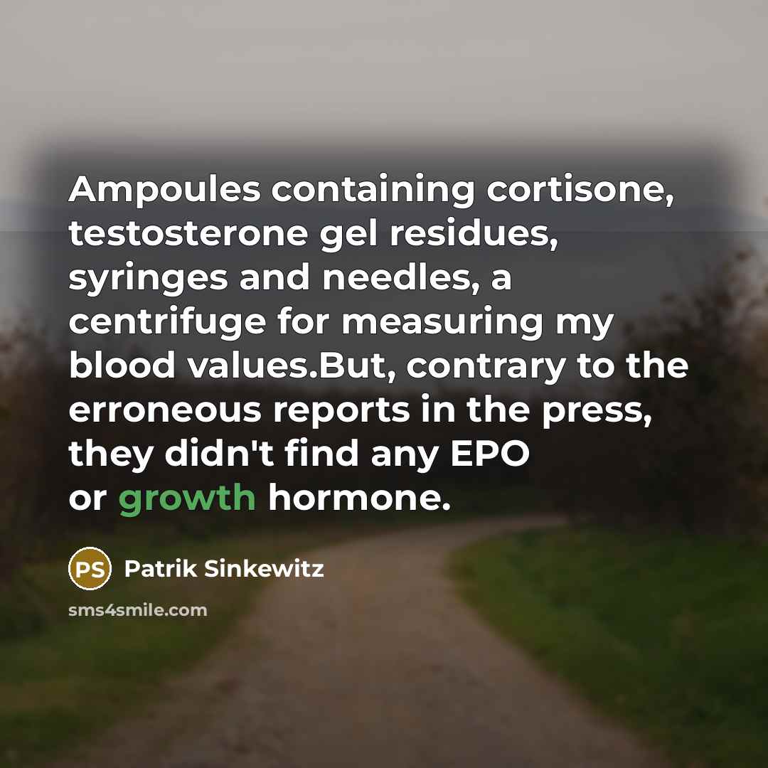 “Ampoules containing cortisone, testosterone gel residues, syringes and needles, a centrifuge for measuring my blood values.But, contrary to the erroneous reports in the press, they didn't find any EPO or growth hormone.” quote by Patrik Sinkewitz