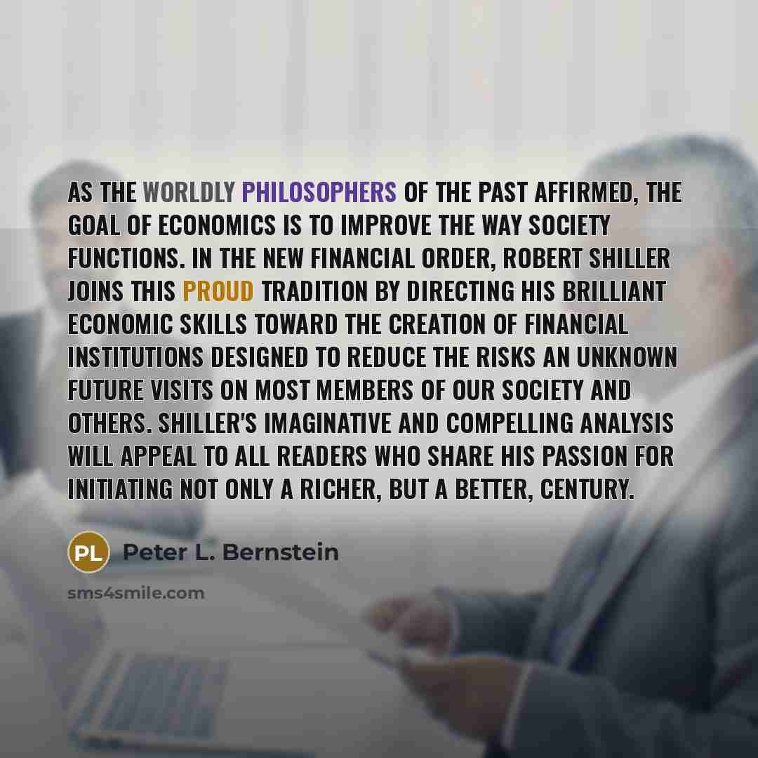 “As the worldly philosophers of the past affirmed, the goal of economics is to improve the way society functions. In The New Financial Order, Robert Shiller joins this proud tradition by directing his brilliant economic skills toward the creation of financial institutions designed to reduce the…” quote by Peter L. Bernstein