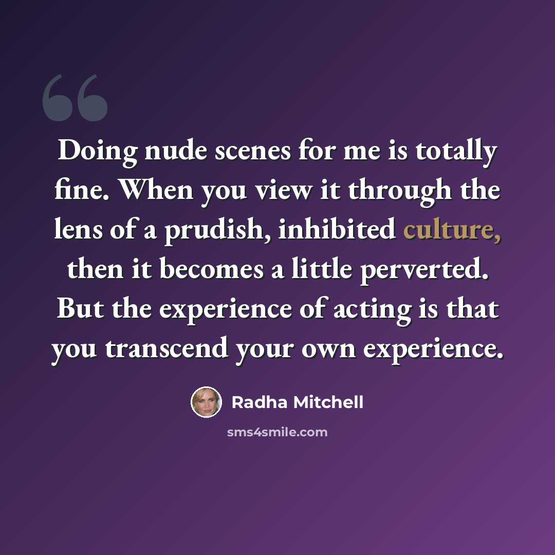 “Doing nude scenes for me is totally fine. When you view it through the lens of a prudish, inhibited culture, then it becomes a little perverted. But the experience of acting is that you transcend your own experience.” quote by Radha Mitchell