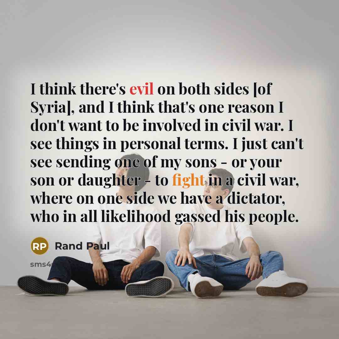 “I think there's evil on both sides [of Syria], and I think that's one reason I don't want to be involved in civil war. I see things in personal terms. I just can't see sending one of my sons - or your son or daughter - to fight in a civil war, where on one side we have a dictator, who in all…” quote by Rand Paul