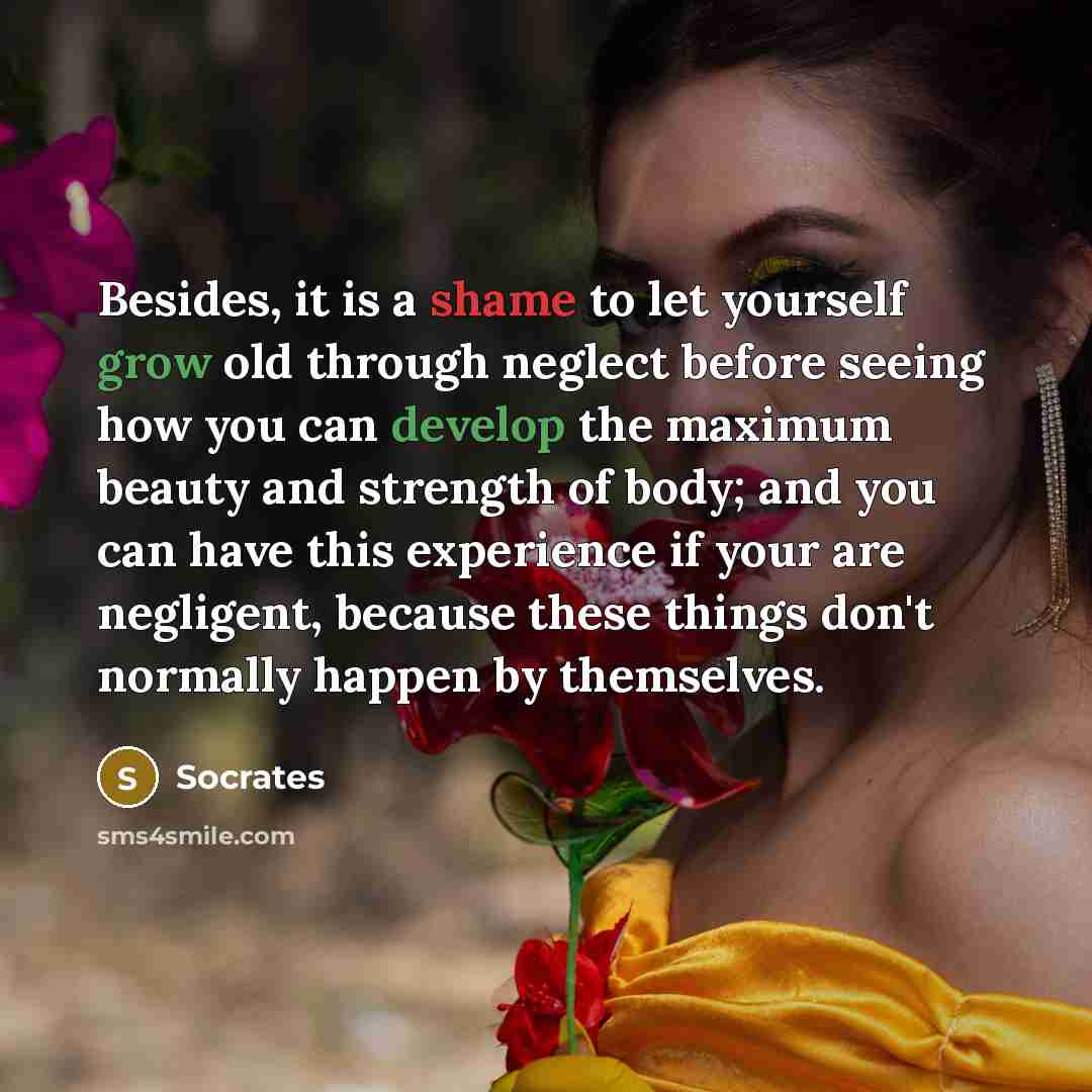 “Besides, it is a shame to let yourself grow old through neglect before seeing how you can develop the maximum beauty and strength of body; and you can have this experience if your are negligent, because these things don't normally happen by themselves.” quote by Socrates